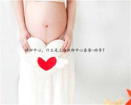 供卵中心，什么是上海供卵中心套餐-助孕？