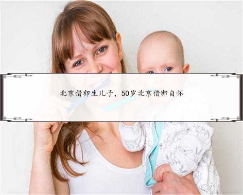 北京借卵生儿子，50岁北京借卵自怀
