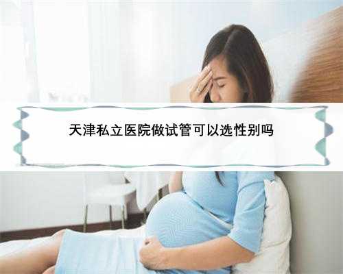 天津私立医院做试管可以选性别吗
