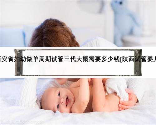 西安省妇幼做单周期试管三代大概需要多少钱[陕西试管婴儿]