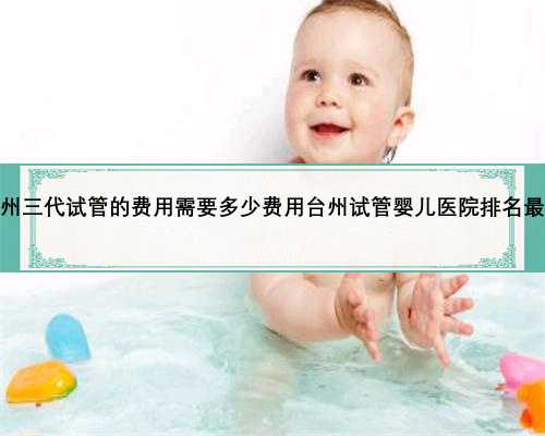 台州三代试管的费用需要多少费用台州试管婴儿医院排名最好